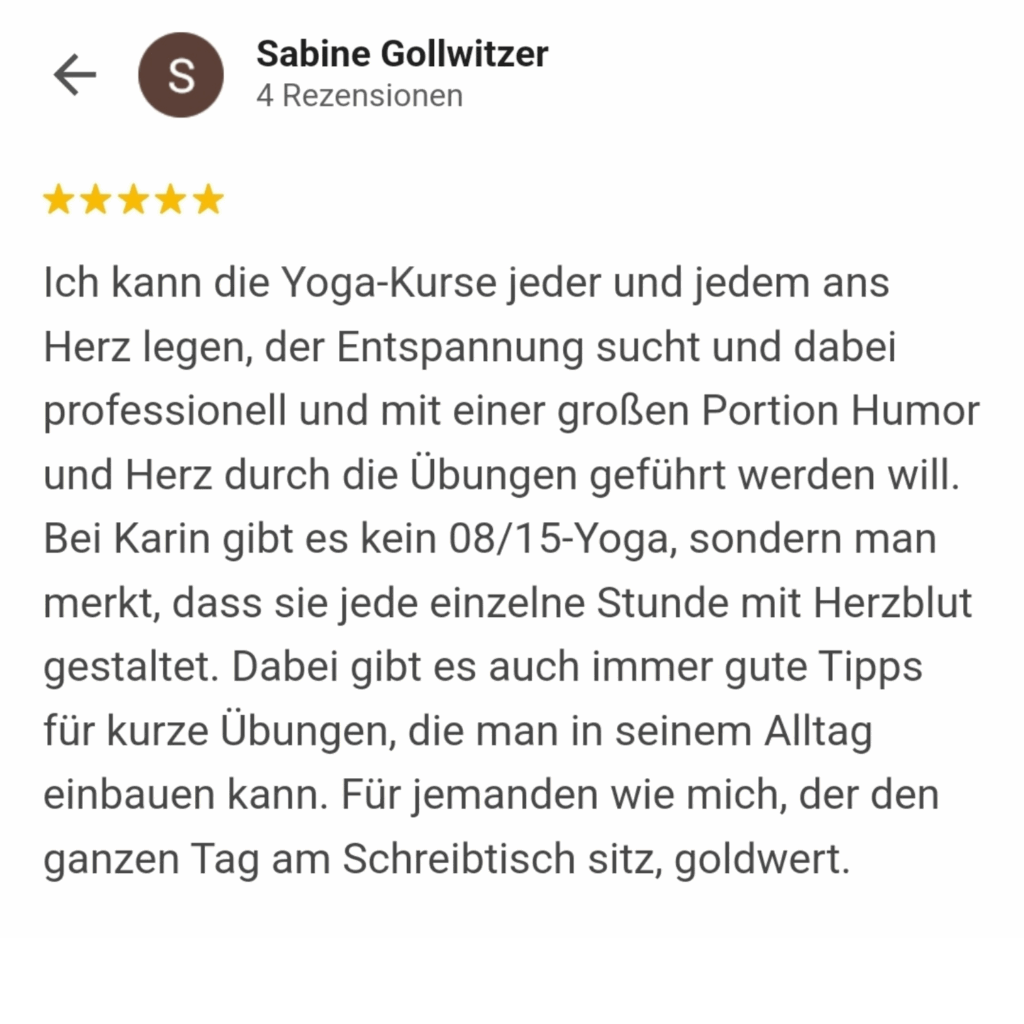 Ich kann die Yoga-Kurse jeder und jedem ans Herz legen, der Entspannung sucht und dabei professionell und mit einer großen Portion Humor und Herz durch die Übungen geführt werden will. Bei Karin gibt es kein 08/15-Yoga, sondern man merkt, dass sie jede einzelne Stunde mit Herzblut gestaltet. Dabei gibt es auch immer gute Tipps für kurze Übungen, die man in seinem Alltag einbauen kann. Für jemanden wie mich, der den ganzen Tag am Schreibtisch sitz, goldwert.